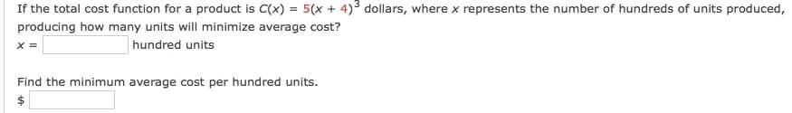 If the total cost function for a product is C(x) = 5(x + 4)3 dollars, where x represents the number of hundreds of units produced,
producing how many units will minimize average cost?
x =
hundred units
Find the minimum average cost per hundred units.
%24
