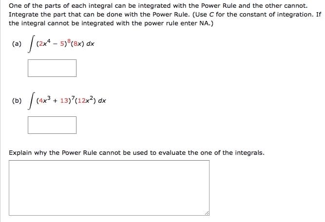 One of the parts of each integral can be integrated with the Power Rule and the other cannot.
Integrate the part that can be done with the Power Rule. (Use C for the constant of integration. If
the integral cannot be integrated with the power rule enter NA.)
|(2x* - 5) (8x) dx
(a)
(b)
(4x3 + 13)(12x?) dx
Explain why the Power Rule cannot be used to evaluate the one of the integrals.
