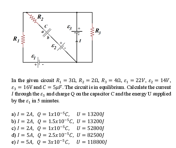 R2
Ez
R3
R1
+
In the given circuit R, = 30, R2 = 20, R3 = 4N, ɛ = 22V, ɛ2 = 14V,
Ez = 16V and C = 5µF. The circuit is in equilibrium. Cal culate the current
I through the ɛz and charge Q on the capacitor C and the energy U suppli ed
by the ɛ, in 5 minutes.
U = 13200J
a) I = 2A, Q = 1x10-5C,
b) I = 2A, Q = 1.5x10-5C, U = 13200J
c) I = 2A, Q = 1x10-5C,
d) I = 5A, Q = 2.5x10-5C, U = 82500J
e) I = 5A, Q = 3x10-5C,
U = 52800J
U = 118800/
%3D
