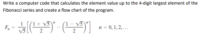 Write a computer code that calculates the element value up to the 4-digit largest element of the
Fibonacci series and create a flow chart of the program.
(1 + V5\"
(1 – v3
n = 0, 1, 2, ….
2

