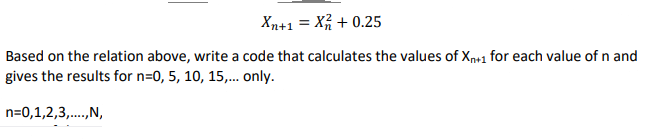 Xn+1 = X + 0.25
Based on the relation above, write a code that calculates the values of Xn+1 for each value of n and
gives the results for n=0, 5, 10, 15,. only.
n=0,1,2,3,.,N,
