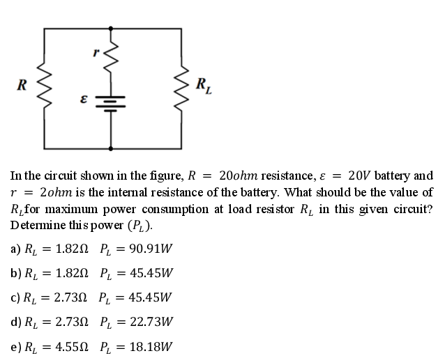 R
In the circuit shown in the figure, R = 20ohm resistance, ɛ = 20V battery and
r = 2ohm is the intemal resistance of the battery. What should be the value of
R,for maximum power consumption at load resistor R, in this given circuit?
Determine thi s power (PL).
a) R̟ = 1.82N P,
= 90.91W
b) R, = 1.820 P,
45.45W
c) RL = 2.730 P,
= 45.45W
d) R, = 2.73N P, = 22.73W
e) RL
= 4.550 P,
= 18.18W
