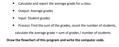 • Calculate and report the average grade for a class.
Output: Average grades
• Input: Student grades
Process: Find the sum of the grades, count the number of students,
calculate the average grade = sum of grades / number of students
Draw the flowchart of this program and write the computer code.
