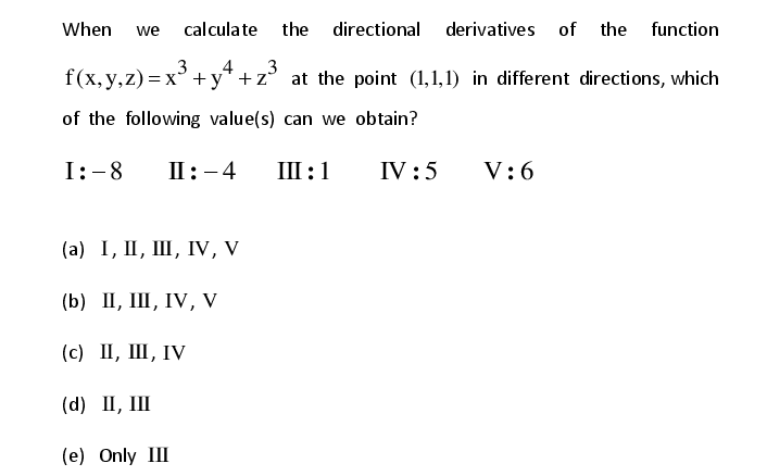 When
we
calculate
the directional derivatives of the function
.4
3
f(x, y,z) = x + y* + z° at the point (1,1,1) in different directions, which
of the following value(s) can we obtain?
I:-8
П: -4
Ш:1
IV :5
V:6
(а) 1, I, Ш, ГV, V
(b) ПI, Ш, IV, V
(с) П, Ш, IV
(d) П, Ш
(e) Only III
