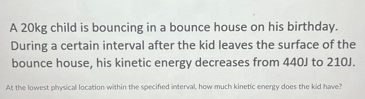 A 20kg child is bouncing in a bounce house on his birthday.
During a certain interval after the kid leaves the surface of the
bounce house, his kinetic energy decreases from 440J to 210J.
At the lowest physical location within the specified interval, how much kinetic energy does the kid have?