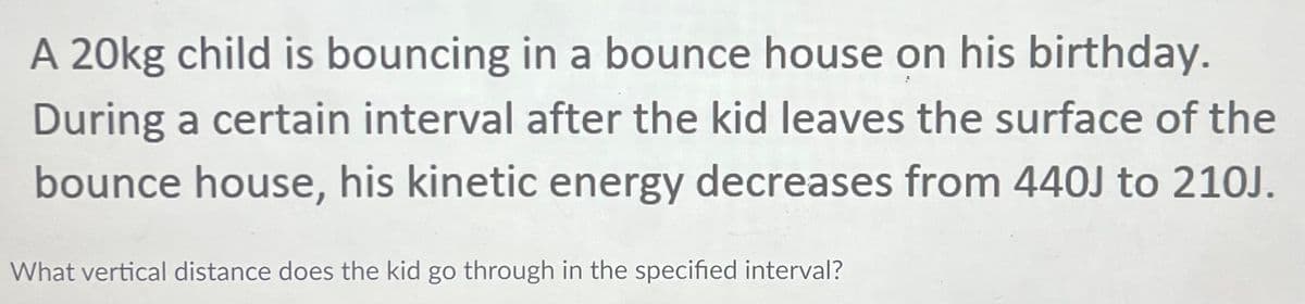 A 20kg child is bouncing in a bounce house on his birthday.
During a certain interval after the kid leaves the surface of the
bounce house, his kinetic energy decreases from 440J to 210J.
What vertical distance does the kid go through in the specified interval?