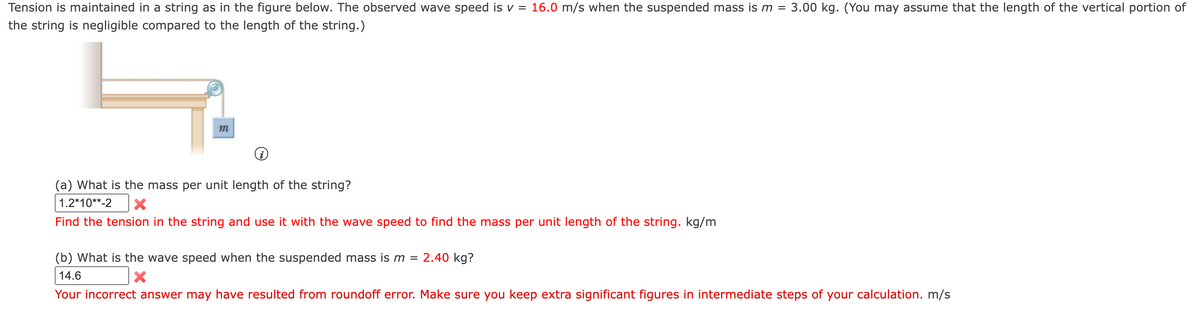 Tension is maintained in a string as in the figure below. The observed wave speed is v = 16.0 m/s when the suspended mass is m =
3.00 kg. (You may assume that the length of the vertical portion of
the string is negligible compared to the length of the string.)
m
(a) What is the mass per unit length of the string?
1.2*10**-2
Find the tension in the string and use it with the wave speed to find the mass per unit length of the string. kg/m
(b) What is the wave speed when the suspended mass is m =
2.40 kg?
14.6
Your incorrect answer may have resulted from roundoff error. Make sure you keep extra significant figures in intermediate steps of your calculation. m/s
