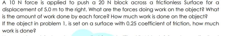 A 10 N force is applied to push a 20 N block across a frictionless Surface for a
displacement of 5.0 m to the right. What are the forces doing work on the object? What
is the amount of work done by each force? How much work is done on the object?
If the object in problem 1, is set on a surface with 0.25 coefficient of friction, how much
work is done?
