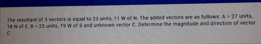 The resultant of 3 vectors is equal to 23 units, 11 W of N. The added vectors are as follows. A = 27 units,
18 N of E, B = 25 units, 19 W of S and unknown vector C. Determine the magnitude and direction of vector
C
