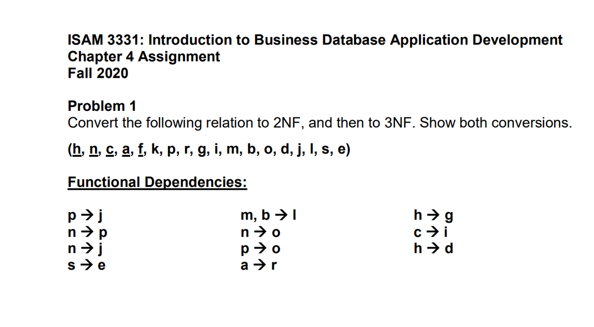 ISAM 3331: Introduction to Business Database Application Development
Chapter 4 Assignment
Fall 2020
Problem 1
Convert the following relation to 2NF, and then to 3NF. Show both conversions.
(h, n, c, a, f, k, p, r, g, i, m, b, o, d, j, I, s, e)
Functional Dependencies:
m, b →I
n >o
p>o
a >r
h > g
c> i
h > d
s>e
