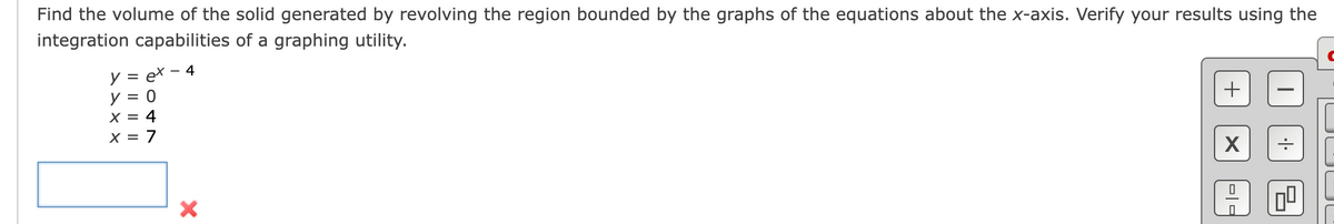Find the volume of the solid generated by revolving the region bounded by the graphs of the equations about the x-axis. Verify your results using the
integration capabilities of a graphing utility.
y = ex-4
y = 0
X = 4
X = 7
X
+
I
X
0
.|.