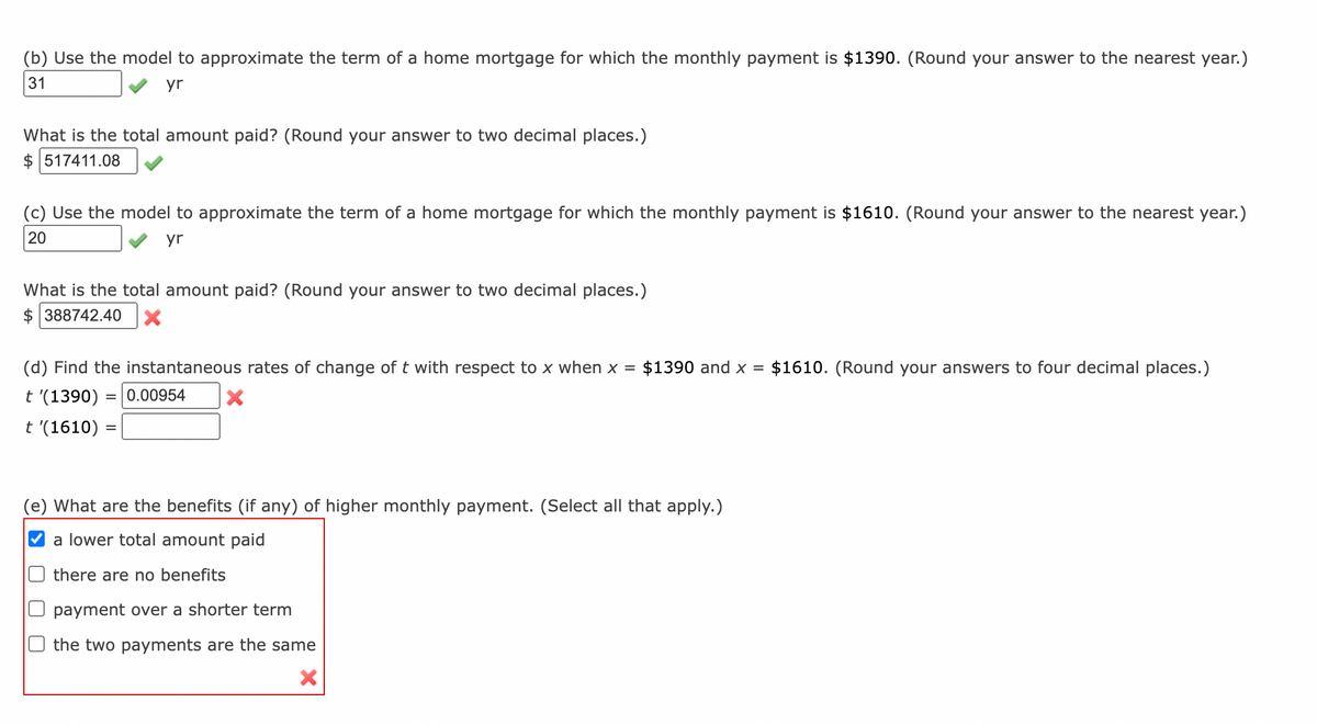 (b) Use the model to approximate the term of a home mortgage for which the monthly payment is $1390. (Round your answer to the nearest year.)
31
yr
What is the total amount paid? (Round your answer to two decimal places.)
$ 517411.08
(c) Use the model to approximate the term of a home mortgage for which the monthly payment is $1610. (Round your answer to the nearest year.)
20
yr
What is the total amount paid? (Round your
swe
to two decimal places.)
$ 388742.40
(d) Find the instantaneous rates of change of t with respect to x when x =
$1390 and x =
$1610. (Round your answers to four decimal places.)
t '(1390) =|0.00954
t '(1610) =
(e) What are the benefits (if any) of higher monthly payment. (Select all that apply.)
a lower total amount paid
there are no benefits
payment over a shorter term
the two payments are the same
