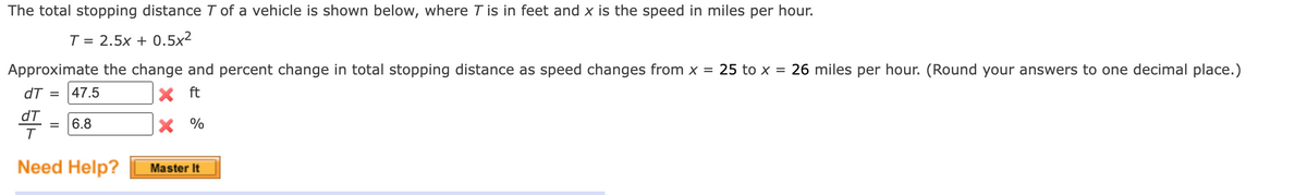 The total stopping distance T of a vehicle is shown below, where T is in feet and x is the speed in miles per hour.
T = 2.5x + 0.5x²
Approximate the change and percent change in total stopping distance as speed changes from x = 25 to x = 26 miles per hour. (Round your answers to one decimal place.)
dT =
47.5
X ft
dT
6.8
X %
T
Need Help?
Master It
