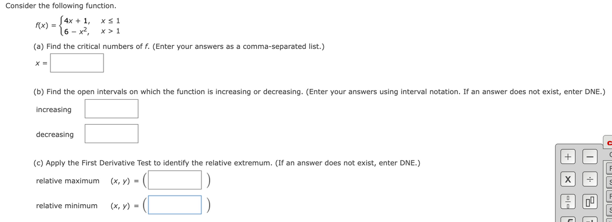 Consider the following function.
S4x + 1,
f(x)
X < 1
16 - x²,
x > 1
(a) Find the critical numbers of f. (Enter your answers as a comma-separated list.)
X =
(b) Find the open intervals on which the function is increasing or decreasing. (Enter your answers using interval notation. If an answer does not exist, enter DNE.)
increasing
decreasing
+
(c) Apply the First Derivative Test to identify the relative extremum. (If an answer does not exist, enter DNE.)
relative maximum
(х, у)
=
relative minimum
(х, у) 3
=
