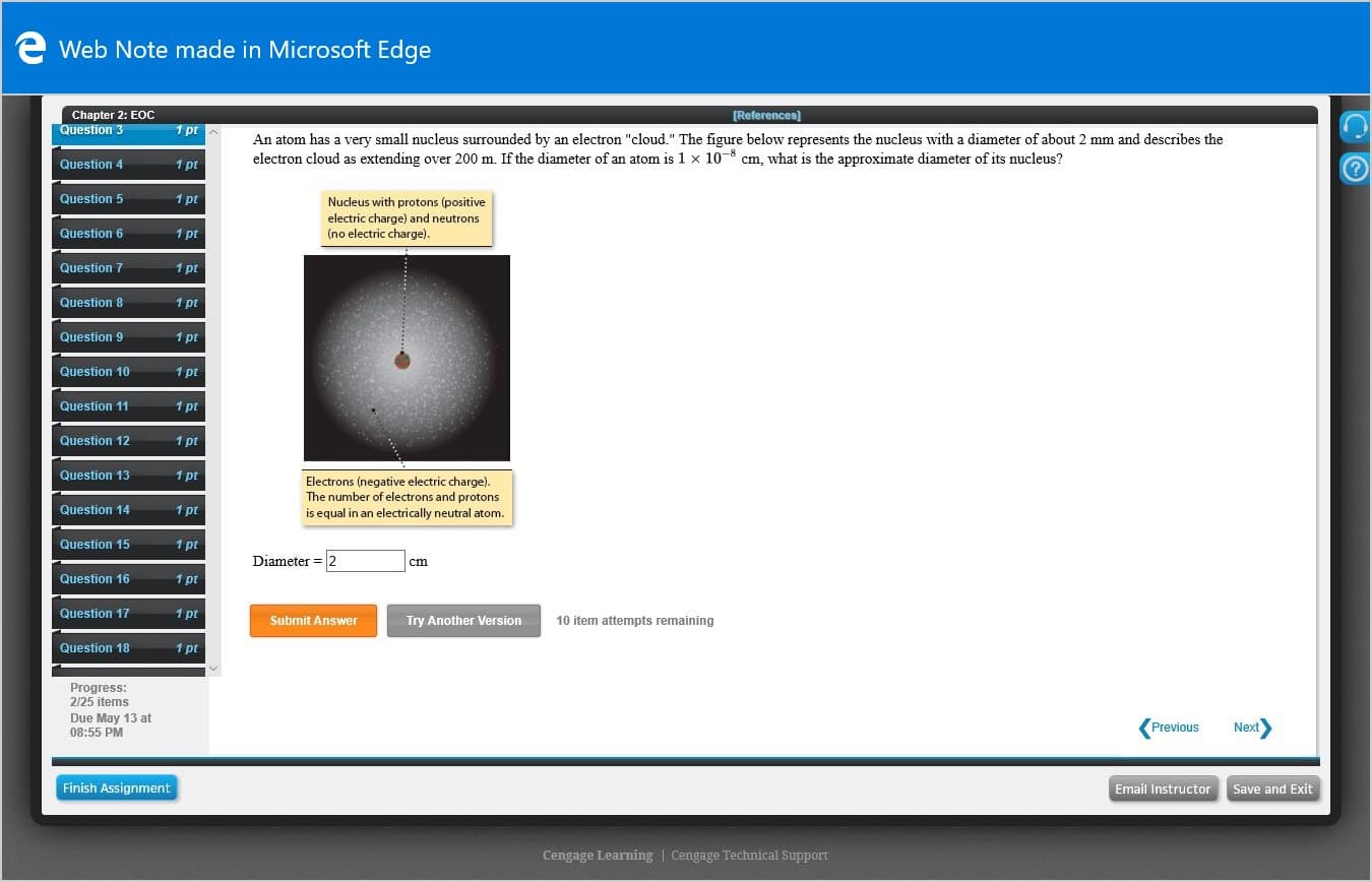 e Web Note made in Microsoft Edge
Chapter 2: EOc
Question 3
[References)
1 pt
An atom has a very small nucleus surrounded by an electron "cloud." The figure below represents the nucleus with a diameter of about 2 mm and describes the
electron cloud as extending over 200 m. If the diameter of an atom is 1 x 10-8 cm, what is the approximate diameter of its nucleus?
%3D
Question 4
1 pt
Question 5
1 pt
Nucleus with protons (positive
electric charge) and neutrons
(no electric charge).
Question 6
1 pt
Question 7
1 pt
Question 8
1 pt
Question 9
1 pt
Question 10
1 pt
Question 11
1 pt
Question 12
1 pt
Question 13
1 pt
Electrons (negative electric charge).
The number of electrons and protons
is equal in an electrically neutral atom.
Question 14
1 pt
Question 15
1 pt
Diameter = 2
cm
Question 16
1 pt
Question 17
1 pt
Submit Answer
Try Another Version
10 item attempts remaining
Question 18
1 pt
Progress:
2/25 items
Due May 13 at
08:55 PM
Previous
Next
Finish Assignment
Email Instructor Save and Exit
Cengage Learning | Cengage Technical Support
