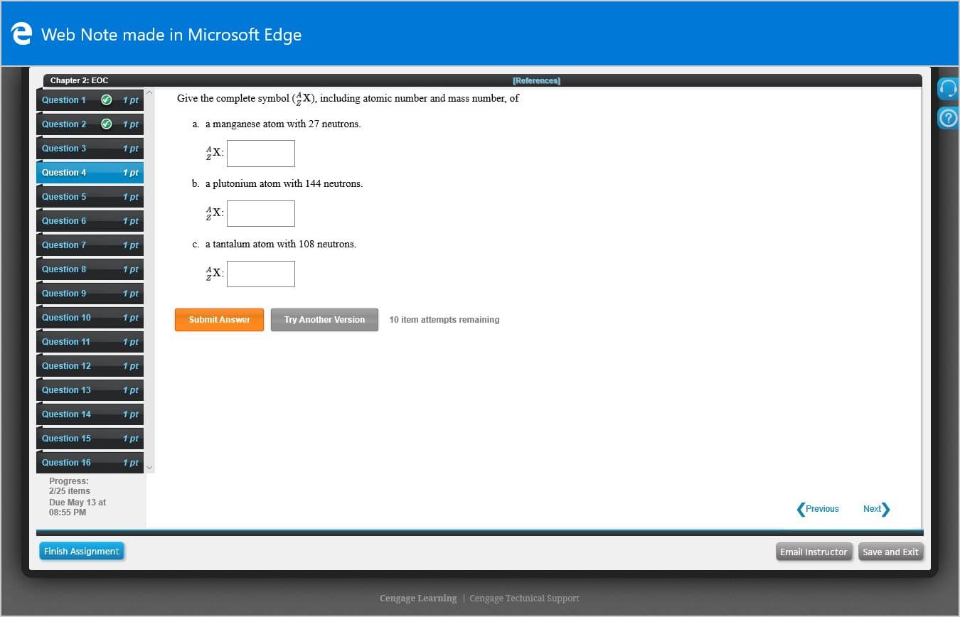 e Web Note made in Microsoft Edge
Chapter 2: EOC
[References)
Question 1
1 pt
Give the complete symbol (X), including atomic number and mass number, of
Question 2
1 pt
a. a manganese atom with 27 neutrons.
Question 3
1 pt
4X:
Question 4
1 pt
b. a plutonium atom with 144 neutrons.
Question 5
1 pt
X:
Question 6
1 pt
Question 7
1 pt
c. a tantalum atom with 108 neutrons.
Question 8
1 pt
X:
Question 9
1 pt
Question 10
1 pt
Submit Answer
Try Another Version
10 item attempts remaining
Question 11
1 pt
Question 12
1 pt
Question 13
1 pt
Question 14
1 pt
Question 15
1 pt
Question 16
1 pt
Progress:
2/25 items
Due May 13 at
08:55 PM
Next
Previous
Finish Assignment
Email Instructor Save and Exit
Cengage Learning | Cengage Technical Support
