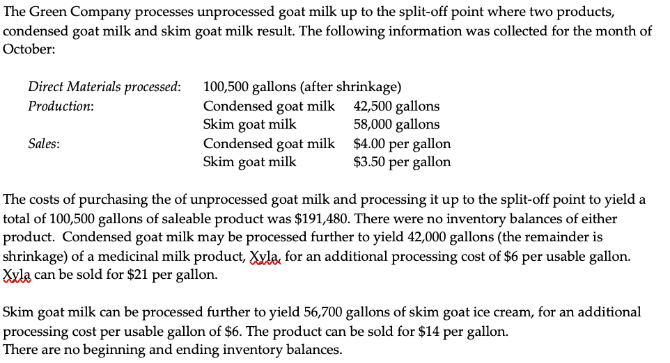 The Green Company processes unprocessed goat milk up to the split-off point where two products,
condensed goat milk and skim goat milk result. The following information was collected for the month of
October:
Direct Materials processed:
100,500 gallons (after shrinkage)
Condensed goat milk
Skim goat milk
Condensed goat milk
Skim goat milk
42,500 gallons
58,000 gallons
$4.00 per gallon
$3.50 per gallon
Production:
Sales:
The costs of purchasing the of unprocessed goat milk and processing it up to the split-off point to yield a
total of 100,500 gallons of saleable product was $191,480. There were no inventory balances of either
product. Condensed goat milk may be processed further to yield 42,000 gallons (the remainder is
shrinkage) of a medicinal milk product, Xyla, for an additional processing cost of $6 per usable gallon.
Xxla can be sold for $21 per gallon.
Skim
goat milk can be processed further to yield 56,700 gallons of skim goat ice cream, for an additional
processing cost per usable gallon of $6. The product can be sold for $14 per gallon.
There are no beginning and ending inventory balances.
