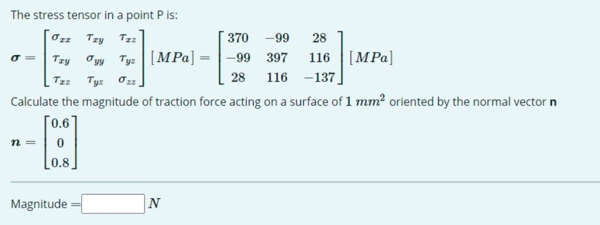 The stress tensor in a point P is:
370
-99
28
「ェエ
Try
TIz
Oyy Tyz | [MPa] =
Try
116 [MPa]
116 -137
-99 397
O =
28
Tzz
Tyz
O zz
Calculate the magnitude of traction force acting on a surface of 1 mm2 oriented by the normal vector n
[0.6
n =
0.8
Magnitude

