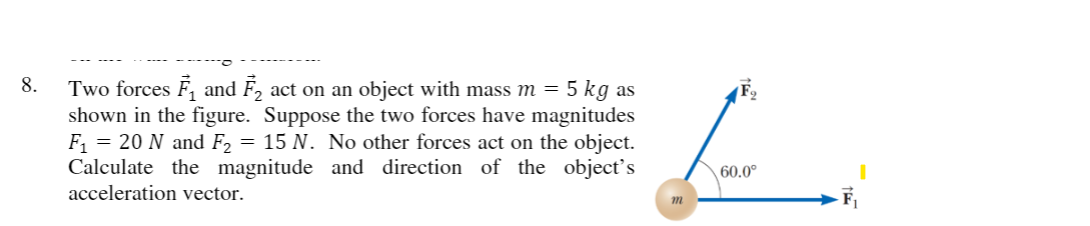 8.
Two forces F, and F, act on an object with mass m = 5 kg as
shown in the figure. Suppose the two forces have magnitudes
F = 20 N and F2 = 15 N. No other forces act on the object.
Calculate the magnitude and direction of the object's
acceleration vector.
60.0°
