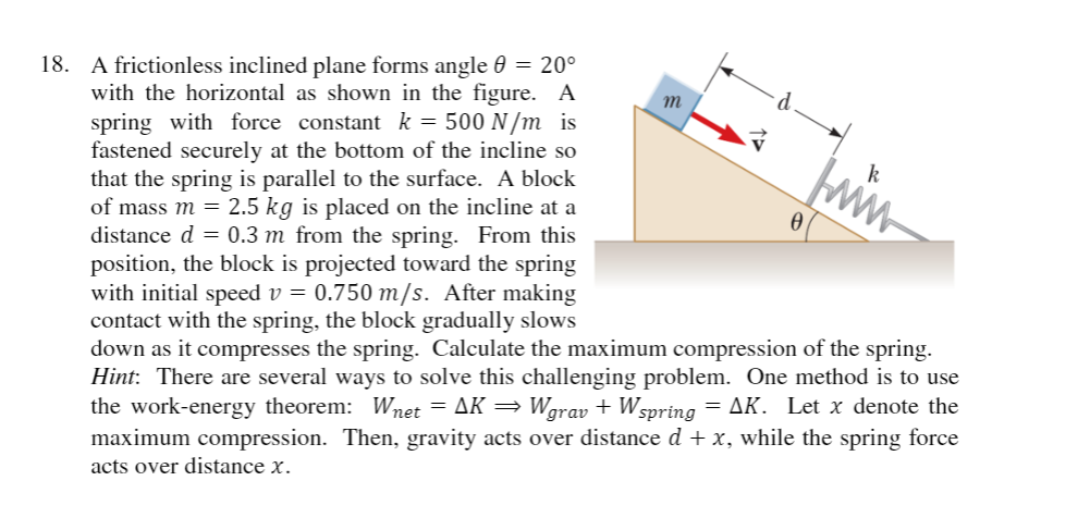 18. A frictionless inclined plane forms angle 0 = 20°
with the horizontal as shown in the figure. A
spring with force constant k = 500 N/m is
fastened securely at the bottom of the incline so
that the spring is parallel to the surface. A block
of mass m = 2.5 kg is placed on the incline at a
distance d = 0.3 m from the spring. From this
position, the block is projected toward the spring
with initial speed v = 0.750 m/s. After making
contact with the spring, the block gradually slows
down as it compresses the spring. Calculate the maximum compression of the spring.
Hint: There are several ways to solve this challenging problem. One method is to use
the work-energy theorem: Wnet = AK = Wgrav + Wspring
maximum compression. Then, gravity acts over distance d + x, while the spring force
m
= AK. Let x denote the
acts over distance x.

