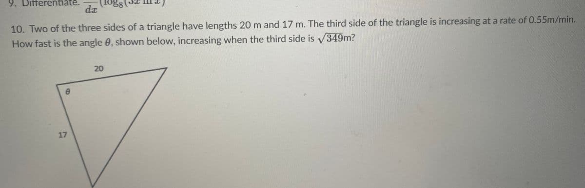 9. Differentiate.
dx
10. Two of the three sides of a triangle have lengths 20 m and 17 m. The third side of the triangle is increasing at a rate of 0.55m/min.
How fast is the angle 0, shown below, increasing when the third side is 349m?
20
17
