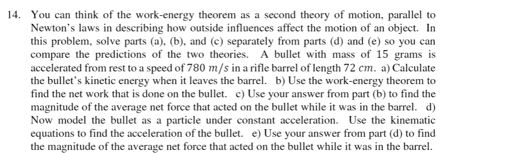 14. You can think of the work-energy theorem as a second theory of motion, parallel to
Newton's laws in describing how outside influences affect the motion of an object. In
this problem, solve parts (a), (b), and (c) separately from parts (d) and (e) so you can
compare the predictions of the two theories. A bullet with mass of 15 grams is
accelerated from rest to a speed of 780 m/s in a rifle barrel of length 72 cm. a) Calculate
the bullet's kinetic energy when it leaves the barrel. b) Use the work-energy theorem to
find the net work that is done on the bullet. c) Use your answer from part (b) to find the
magnitude of the average net force that acted on the bullet while it was in the barrel. d)
Now model the bullet as a particle under constant acceleration. Use the kinematic
equations to find the acceleration of the bullet. e) Use your answer from part (d) to find
the magnitude of the average net force that acted on the bullet while it was in the barrel.
