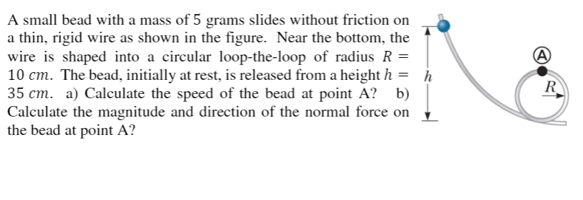 A small bead with a mass of 5 grams slides without friction on
a thin, rigid wire as shown in the figure. Near the bottom, the
wire is shaped into a circular loop-the-loop of radius R
10 cm. The bead, initially at rest, is released from a height h =
35 cm. a) Calculate the speed of the bead at point A? b)
Calculate the magnitude and direction of the normal force on
the bead at point A?
h
R
