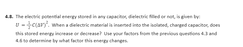 4.8. The electric potential energy stored in any capacitor, dielectric filled or not, is given by:
U = C(AV)´. When a dielectric material is inserted into the isolated, charged capacitor, does
this stored energy increase or decrease? Use your factors from the previous questions 4.3 and
4.6 to determine by what factor this energy changes.

