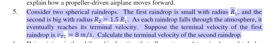 explain how a propeller-driven airplane moves forward.
Consider two spherical raindrops. The first raindrop is small with radius R,, and the
second is big with radius R2 =
eventually reaches its terminal velocity. Suppose the terminal velocity of the first
raindrop is vr1 = 8 m/s. Calculate the terminal velocity of the second raindrop.
5.
1.5 R1. As each raindrop falls through the atmosphere, it
11
