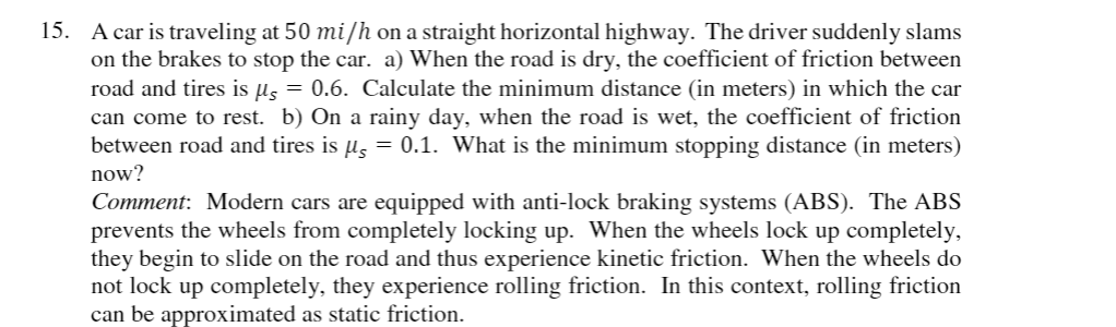 15. A car is traveling at 50 mi/h on a straight horizontal highway. The driver suddenly slams
on the brakes to stop the car. a) When the road is dry, the coefficient of friction between
road and tires is µ, = 0.6. Calculate the minimum distance (in meters) in which the car
can come to rest. b) On a rainy day, when the road is wet, the coefficient of friction
between road and tires is µ, = 0.1. What is the minimum stopping distance (in meters)
now?
Comment: Modern cars are equipped with anti-lock braking systems (ABS). The ABS
prevents the wheels from completely locking up. When the wheels lock up completely,
they begin to slide on the road and thus experience kinetic friction. When the wheels do
not lock up completely, they experience rolling friction. In this context, rolling friction
can be approximated as static friction.
