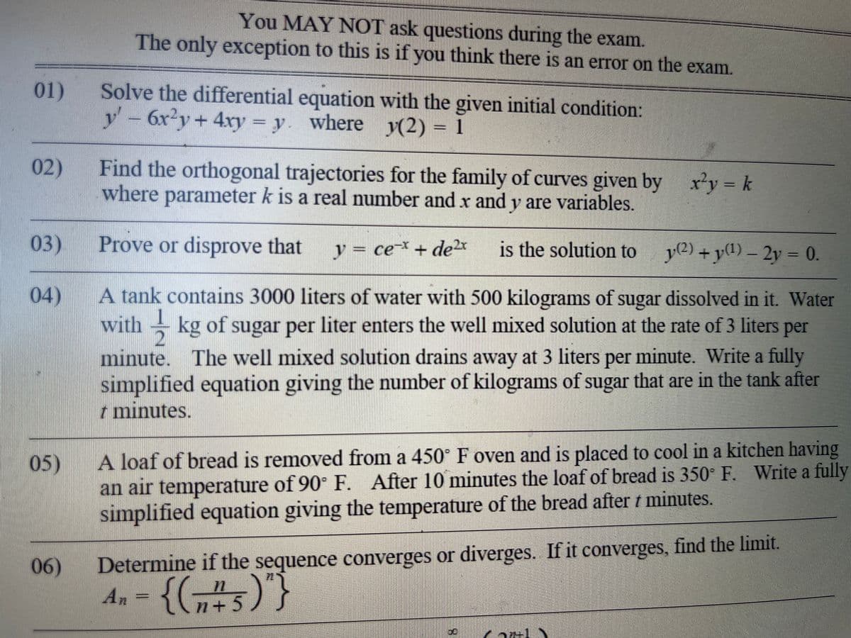 You MAY NOT ask questions during the exam.
The only exception to this is if you think there is an error on the exam.
01)
Solve the differential equation with the given initial condition:
6x²y + 4xy = y. where y(2) = 1
V
02)
Find the orthogonal trajectories for the family of curves given by
where parameter k is a real number and x and y are variables.
x²y = k
03)
Prove or disprove that y = ce* + de 2x is the solution to
y(2) + y(¹)-2y = 0.
04)
A tank contains 3000 liters of water with 500 kilograms of sugar dissolved in it. Water
withkg of
kg of sugar per liter enters the well mixed solution at the rate of 3 liters per
minute. The well mixed solution drains away at 3 liters per minute. Write a fully
simplified equation giving the number of kilograms of sugar that are in the tank after
7 minutes.
05)
A loaf of bread is removed from a 450° F oven and is placed to cool in a kitchen having
an air temperature of 90° F. After 10 minutes the loaf of bread is 350° F. Write a fully
simplified equation giving the temperature of the bread after t minutes.
06)
Determine if the sequence converges or diverges. If it converges, find the limit.
An-{(75)"}
Carly