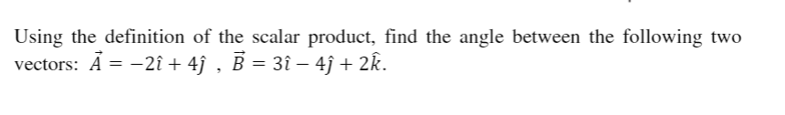 Using the definition of the scalar product, find the angle between the following two
vectors: A = -2î + 4ĵ , B = 3î – 4ĵ + 2k.
