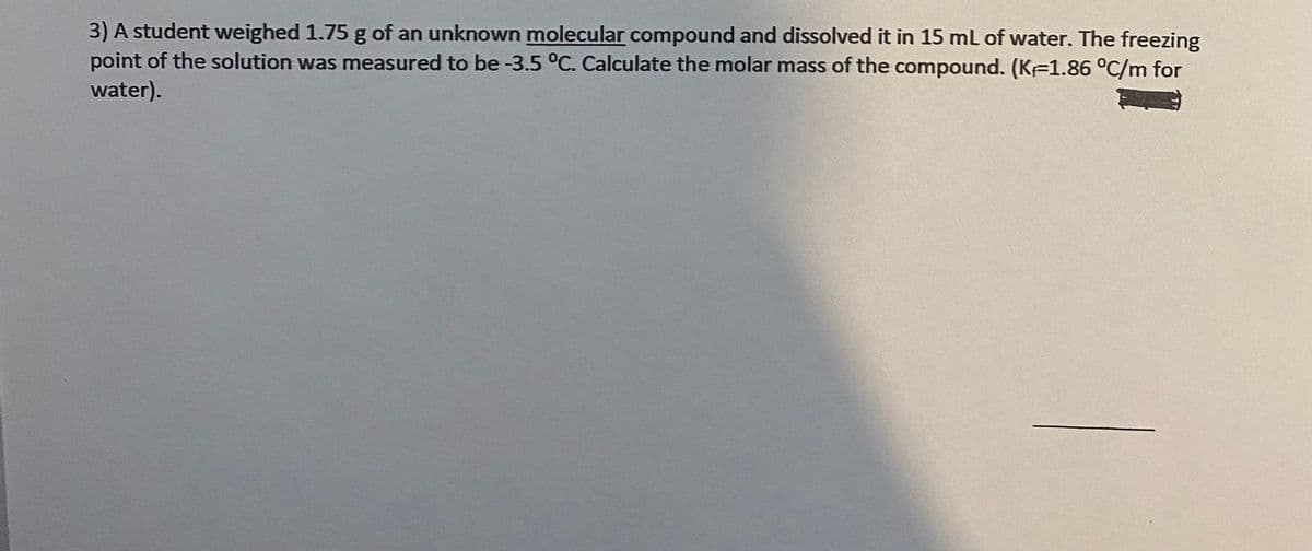 3) A student weighed 1.75 g of an unknown molecular compound and dissolved it in 15 ml of water. The freezing
point of the solution was measured to be -3.5 °C. Calculate the molar mass of the compound. (KF1.86 °C/m for
water).
