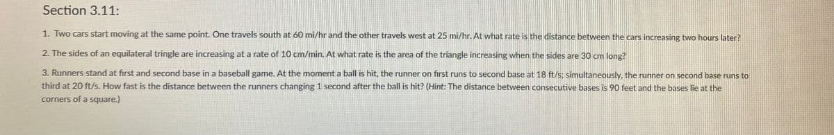 Section 3.11:
1. Two cars start moving at the same point. One travels south at 60 mi/hr and the other travels west at 25 mi/hr. At what rate is the distance between the cars increasing two hours later?
2. The sides of an equilateral tringle are increasing at a rate of 10 cm/min. At what rate is the area of the triangle increasing when the sides are 30 cm long?
3. Runners stand at first and second base in a baseball game. At the moment a ball is hit, the runner on first runs to second base at 18 ft/s; simultaneously, the runner on second base runs to
third at 20 ft/s. How fast is the distance between the runners changing 1 second after the ball is hit? (Hint: The distance between consecutive bases is 90 feet and the bases lie at the
corners of a square.)
