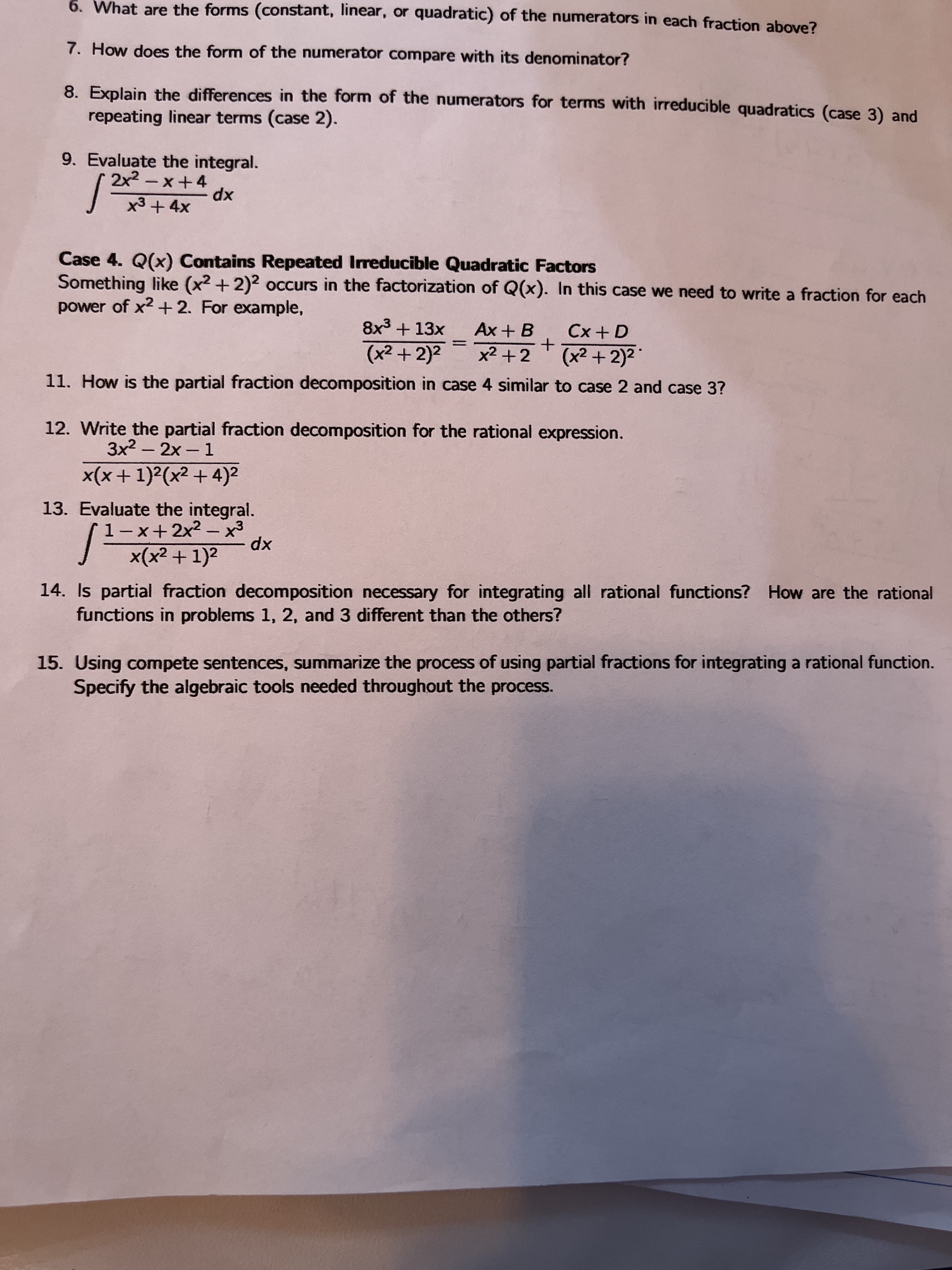 6. What are the forms (constant, linear, or quadratic) of the numerators in each fraction above?
7. How does the form of the numerator compare with its denominator?
8. Explain the differences in the form of the numerators for terms with irreducible quadratics (case 3) and
repeating linear terms (case 2).
9. Evaluate the integral.
2x2-x+4
x3+ 4x
xp
Case 4. Q(x) Contains Repeated Irreducible Quadratic Factors
Something like (x2 +2)2 occurs in the factorization of Q(x). In this case we need to write a fraction for each
power of x2 + 2. For example,
Cx + D
(x² + 2)²*
8x3 +13x
Ax + B
(x2 + 2)2
%3D
11. How is the partial fraction decomposition in case 4 similar to case 2 and case 3?
12. Write the partial fraction decomposition for the rational expression.
3x2 - 2x-1
|
x(x + 1)²(x² + 4)2
13. Evaluate the integral.
EX-Z+xーI
xp
x(x² + 1)2
14. Is partial fraction decomposition necessary for integrating all rational functions? How are the rational
functions in problems 1, 2, and 3 different than the others?
15. Using compete sentences, summarize the process of using partial fractions for integrating a rational function.
Specify the algebraic tools needed throughout the process.
