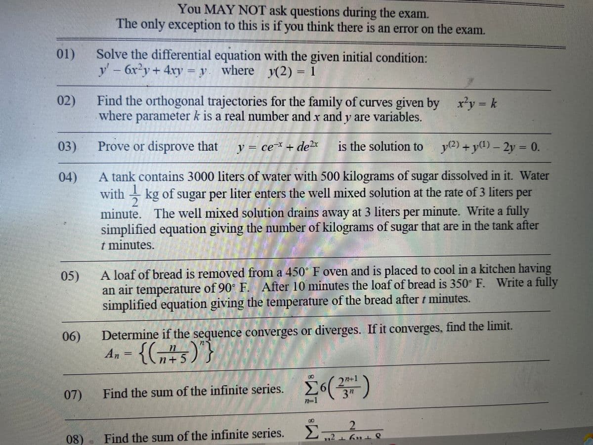 You MAY NOT ask questions during the exam.
The only exception to this is if you think there is an error on the exam.
Solve the differential equation with the given initial condition:
y' - 6x²y + 4xy = y. where y(2) = 1
Find the orthogonal trajectories for the family of curves given by x²y = k
where parameter k is a real number and x and y are variables.
03)
Prove or disprove that y = ce=x + de 2x is the solution to
(2) + y(1) - 2y = 0.
04)
A tank contains 3000 liters of water with 500 kilograms of sugar dissolved in it. Water
withkg of sugar per liter enters the well mixed solution at the rate of 3 liters per
minute. The well mixed solution drains away at 3 liters per minute. Write a fully
simplified equation giving the number of kilograms of sugar that are in the tank after
t minutes.
05)
A loaf of bread is removed from a 450° F oven and is placed to cool in a kitchen having
an air temperature of 90° F. After 10 minutes the loaf of bread is 350° F. Write a fully
simplified equation giving the temperature of the bread after t minutes.
06)
Determine if the sequence converges or diverges. If it converges, find the limit.
An = {(₂²5)"}
Σ6 (23²)
Find the sum of the infinite series.
Find the sum of the infinite series. 2
01)
02)
07)
08)