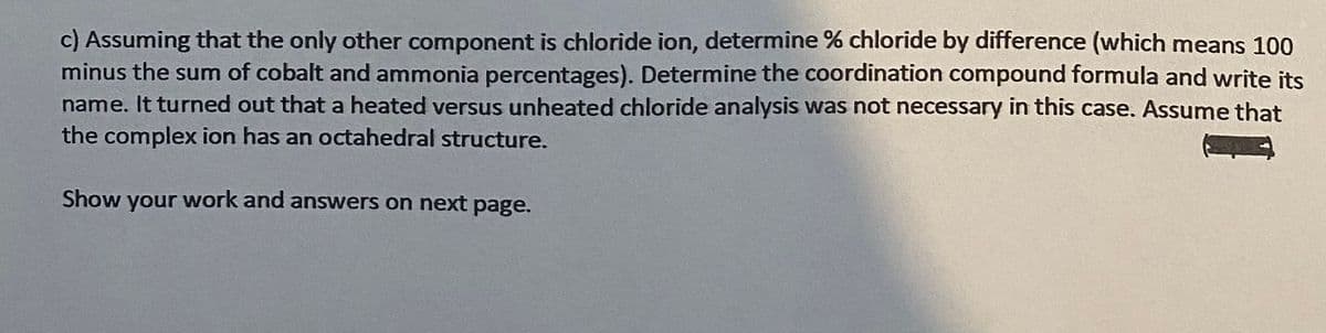 c) Assuming that the only other component is chloride ion, determine % chloride by difference (which means 100
minus the sum of cobalt and ammonia percentages). Determine the coordination compound formula and write its
name. It turned out that a heated versus unheated chloride analysis was not necessary in this case. Assume that
the complex ion has an octahedral structure.
Show your work and answers on next page.
