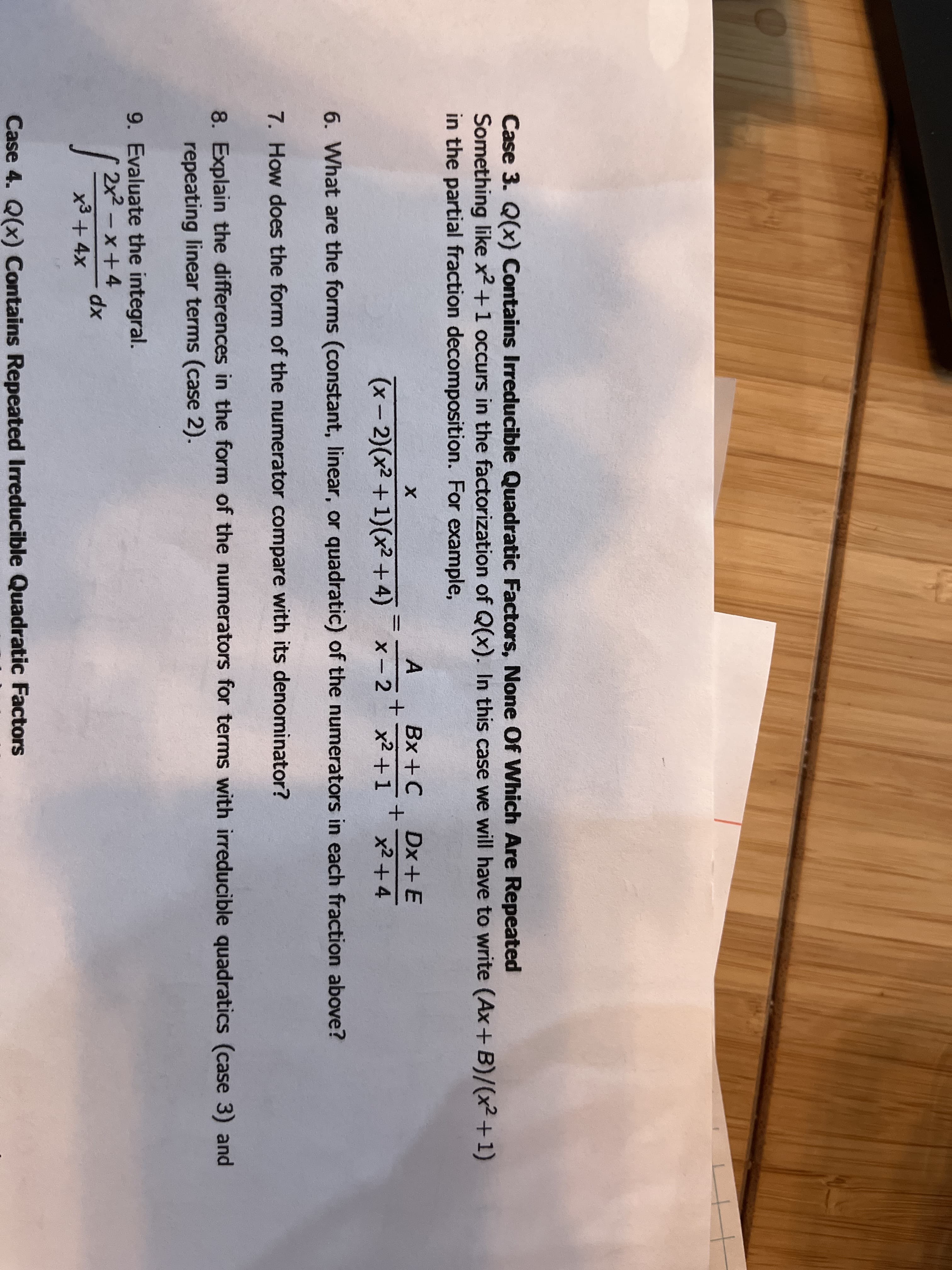 Case 3. Q(x) Contains Irreducible Quadratic Factors, None Of Which Are Repeated
Something like x2 +1 occurs in the factorization of Q(x). In this case we will have to write (Ax+B)/(x²+1)
in the partial fraction decomposition. For example,
A
Bx +C
Dx+ E
(x- 2)(x2 +1)(x² +4)
X -2
x2 +1
x2 +4
6. What are the forms (constant, linear, or quadratic) of the numerators in each fraction above?
7. How does the form of the numerator compare with its denominator?
8. Explain the differences in the form of the numerators for terms with irreducible quadratics (case 3) and
repeating linear terms (case 2).
9. Evaluate the integral.
2x2 - x+4
x3+4x
xp
Case 4. Q(x) Contains Repeated Irreducible Quadratic Factors
