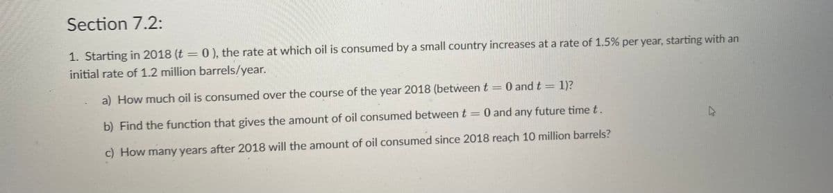 Section 7.2:
1. Starting in 2018 (t = 0), the rate at which oil is consumed by a small country increases at a rate of 1.5% per year, starting with an
initial rate of 1.2 million barrels/year.
a) How much oil is consumed over the course of the year 2018 (between t =0 and t
1)?
b) Find the function that gives the amount of oil consumed between t =
0 and any future time t.
%3D
c) How many years after 2018 will the amount of oil consumed since 2018 reach 10 million barrels?
