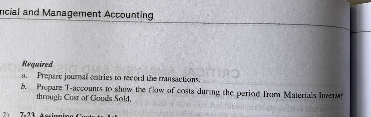 ncial and Management Accounting
various
Required 210
ADITIRS
a. Prepare journal entries to record the transactions.
b. Prepare T-accounts to show the flow of costs during the period from Materials Inventory
through Cost of Goods Sold.
et Blusban
2)
) 7-23. Assigning Costa