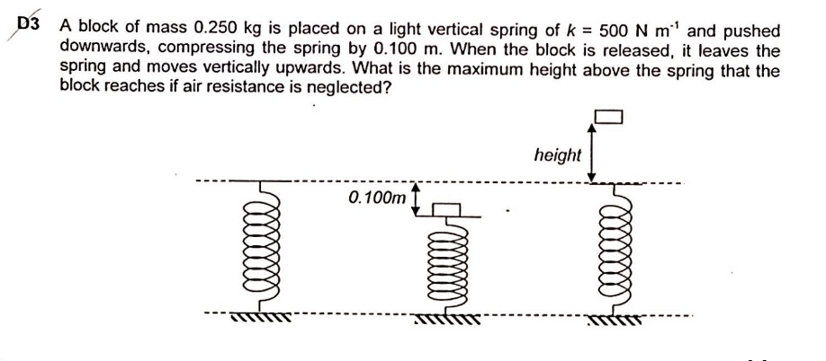 A block of mass 0.250 kg is placed on a light vertical spring of k = 500 N m' and pushed
downwards, compressing the spring by 0.100 m. When the block is released, it leaves the
spring and moves vertically upwards. What is the maximum height above the spring that the
block reaches if air resistance is neglected?
height
0.100m
