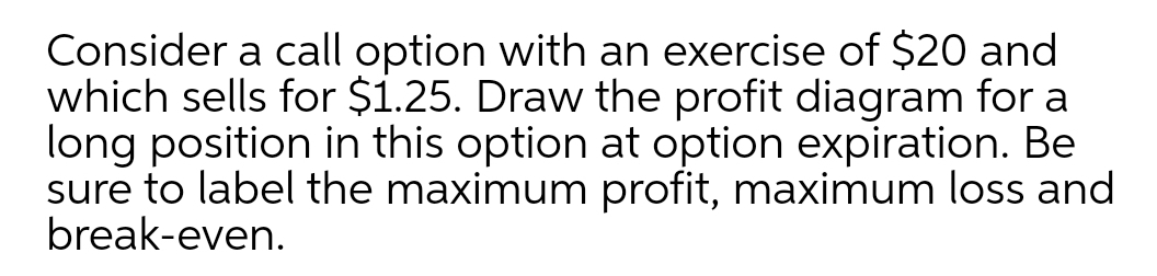 Consider a call option with an exercise of $20 and
which sells for $1.25. Draw the profit diagram for a
long position in this option at option expiration. Be
sure to label the maximum profit, maximum loss and
break-even.
