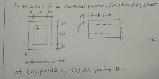 . Macts in a vertical plane Find bending stress
30
50
30
M = 20KN- m
%3D
30
5 PE
30
B.
Dimension in mm
at (a) point A, (6) at point B.
