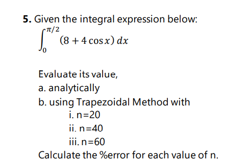 5. Given the integral expression below:
T/2
(8 + 4 cos x) dx
Evaluate its value,
a. analytically
b. using Trapezoidal Method with
i. n=20
ii. n=40
iii.n=60
Calculate the %error for each value of n.
