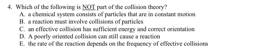 4. Which of the following is NOT part of the collision theory?
A. a chemical system consists of particles that are in constant motion
B. a reaction must involve collisions of particles
C. an effective collision has sufficient energy and correct orientation
D. A poorly oriented collision can still cause a reaction
E. the rate of the reaction depends on the frequency of effective collisions
