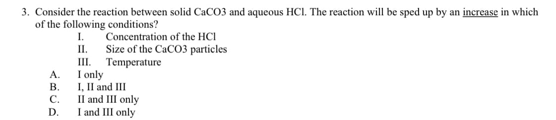 3. Consider the reaction between solid CaCO3 and aqueous HCl. The reaction will be sped up by an increase in which
of the following conditions?
Concentration of the HCl
Size of the CaCO3 particles
Temperature
I only
I, II and III
II and III only
I and III only
I.
II.
III.
А.
В.
C.
D.
