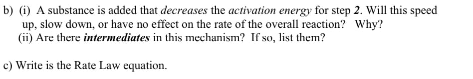 b) (i) A substance is added that decreases the activation energy for step 2. Will this speed
up, slow down, or have no effect on the rate of the overall reaction? Why?
(ii) Are there intermediates in this mechanism? If so, list them?
c) Write is the Rate Law equation.
