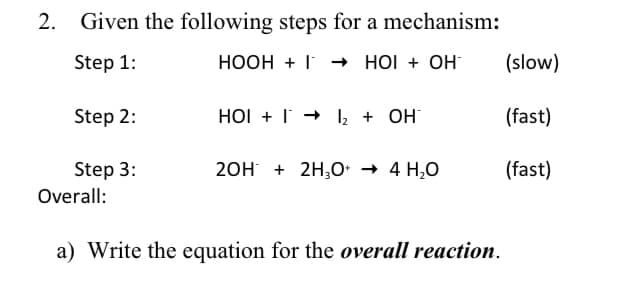 2. Given the following steps for a mechanism:
Step 1:
HOOH + I HOI + OH
(slow)
Step 2:
HOI + I + 2 + OH
(fast)
Step 3:
20H + 2H;0• → 4 H,0
(fast)
Overall:
a) Write the equation for the overall reaction.
