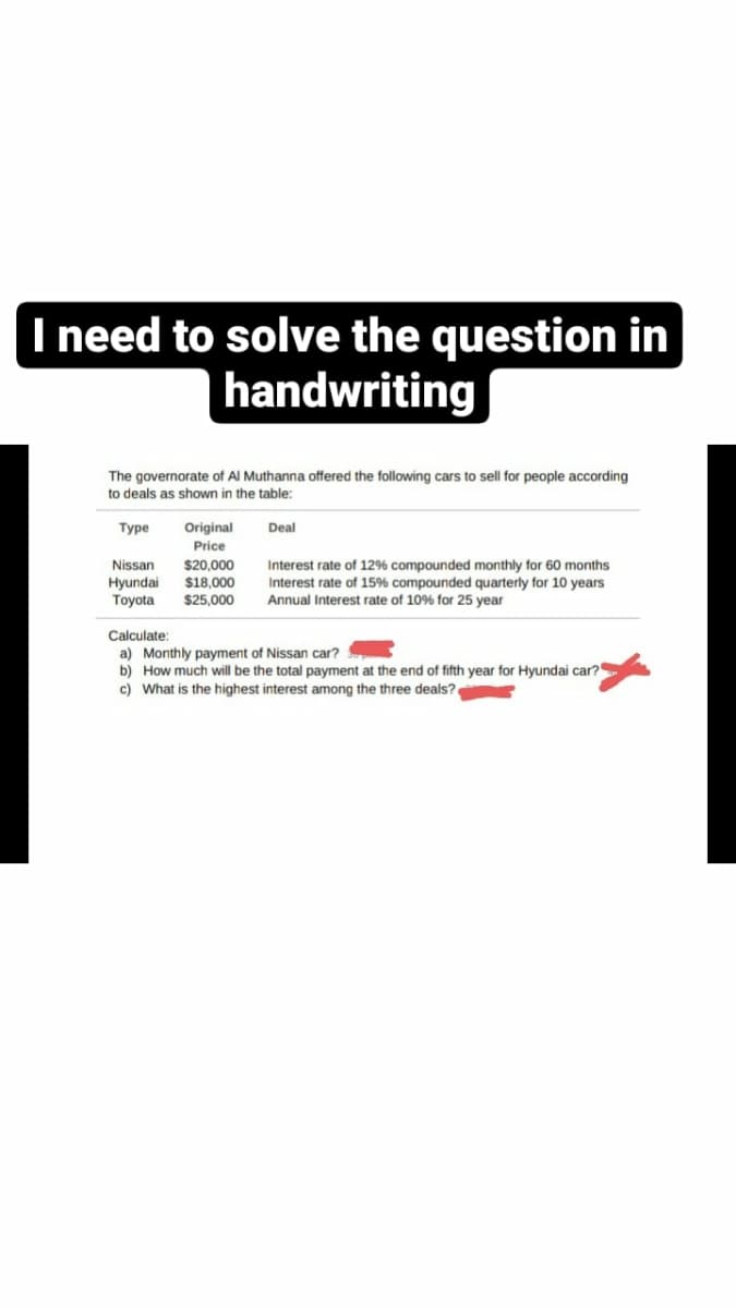 I need to solve the question in
handwriting
The governorate of Al Muthanna offered the following cars to sell for people according
to deals as shown in the table:
Type
Nissan $20,000
Interest rate of 12% compounded monthly for 60 months
Hyundai
$18,000 Interest rate of 15% compounded quarterly for 10 years
Toyota $25,000 Annual Interest rate of 10% for 25 year
Original
Price
Deal
Calculate:
a) Monthly payment of Nissan car?
b) How much will be the total payment at the end of fifth year for Hyundai car?
c) What is the highest interest among the three deals?