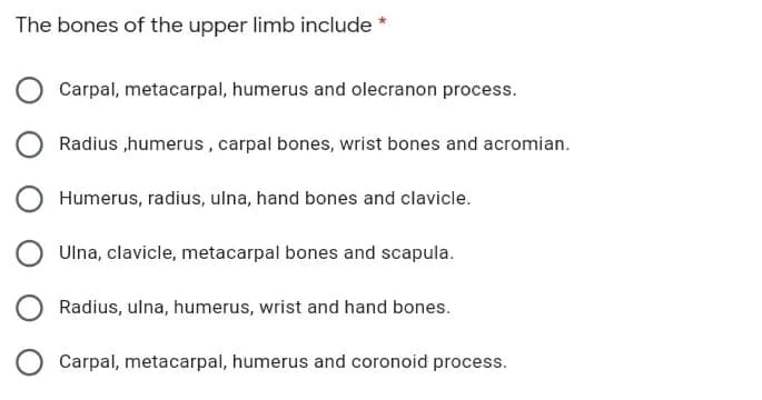 The bones of the upper limb include *
Carpal, metacarpal, humerus and olecranon process.
Radius ,humerus, carpal bones, wrist bones and acromian.
Humerus, radius, ulna, hand bones and clavicle.
Ulna, clavicle, metacarpal bones and scapula.
Radius, ulna, humerus, wrist and hand bones.
Carpal, metacarpal, humerus and coronoid process.

